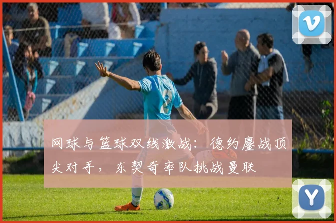 网球与篮球双线激战：德约鏖战顶尖对手，东契奇率队挑战曼联 - kaiyun