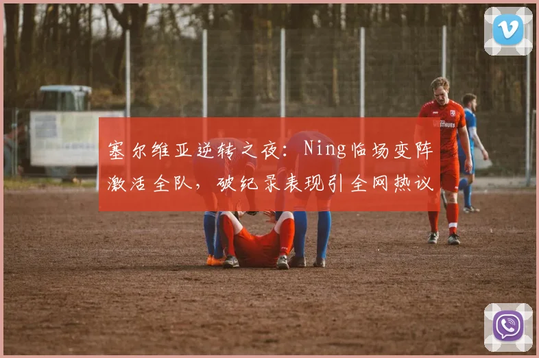 塞尔维亚逆转之夜：Ning临场变阵激活全队，破纪录表现引全网热议 - kaiyun