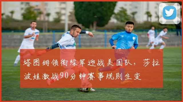 塔图姆领衔绿军迎战美国队，莎拉波娃激战90分钟赛事规则生变